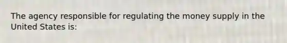 The agency responsible for regulating the money supply in the United States is: