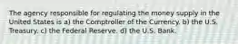 The agency responsible for regulating the money supply in the United States is a) the Comptroller of the Currency. b) the U.S. Treasury. c) the Federal Reserve. d) the U.S. Bank.