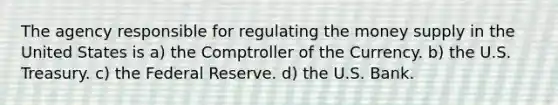 The agency responsible for regulating the money supply in the United States is a) the Comptroller of the Currency. b) the U.S. Treasury. c) the Federal Reserve. d) the U.S. Bank.