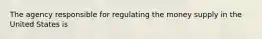 The agency responsible for regulating the money supply in the United States is