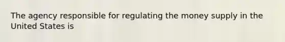 The agency responsible for regulating the money supply in the United States is