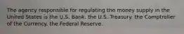 The agency responsible for regulating the money supply in the United States is the U.S. Bank. the U.S. Treasury. the Comptroller of the Currency. the Federal Reserve.