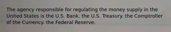 The agency responsible for regulating the money supply in the United States is the U.S. Bank. the U.S. Treasury. the Comptroller of the Currency. the Federal Reserve.