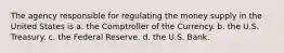 The agency responsible for regulating the money supply in the United States is a. the Comptroller of the Currency. b. the U.S. Treasury. c. the Federal Reserve. d. the U.S. Bank.