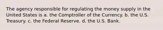 The agency responsible for regulating the money supply in the United States is a. the Comptroller of the Currency. b. the U.S. Treasury. c. the Federal Reserve. d. the U.S. Bank.