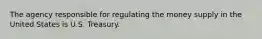 The agency responsible for regulating the money supply in the United States is U.S. Treasury.