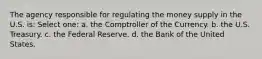 The agency responsible for regulating the money supply in the U.S. is: Select one: a. the Comptroller of the Currency. b. the U.S. Treasury. c. the Federal Reserve. d. the Bank of the United States.