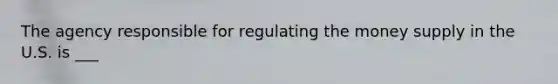 The agency responsible for regulating the money supply in the U.S. is ___