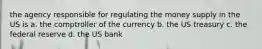 the agency responsible for regulating the money supply in the US is a. the comptroller of the currency b. the US treasury c. the federal reserve d. the US bank