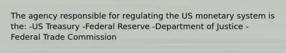 The agency responsible for regulating the US monetary system is the: -US Treasury -Federal Reserve -Department of Justice -Federal Trade Commission