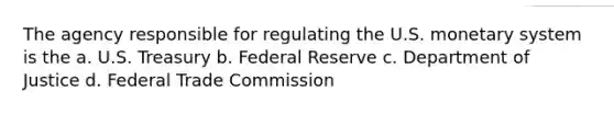 The agency responsible for regulating the U.S. monetary system is the a. U.S. Treasury b. Federal Reserve c. Department of Justice d. Federal Trade Commission