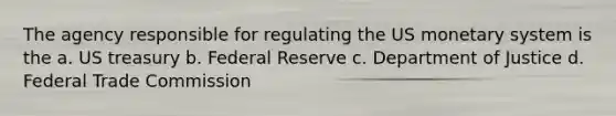 The agency responsible for regulating the US monetary system is the a. US treasury b. Federal Reserve c. Department of Justice d. Federal Trade Commission