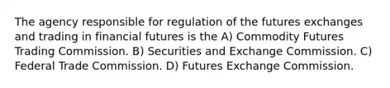 The agency responsible for regulation of the futures exchanges and trading in financial futures is the A) Commodity Futures Trading Commission. B) Securities and Exchange Commission. C) Federal Trade Commission. D) Futures Exchange Commission.