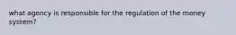 what agency is responsible for the regulation of the money system?