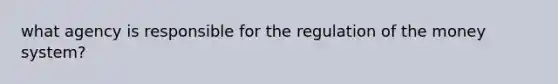 what agency is responsible for the regulation of the money system?