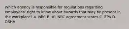 Which agency is responsible for regulations regarding employees' right to know about hazards that may be present in the workplace? A. NRC B. All NRC agreement states C. EPA D. OSHA