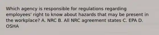 Which agency is responsible for regulations regarding employees' right to know about hazards that may be present in the workplace? A. NRC B. All NRC agreement states C. EPA D. OSHA