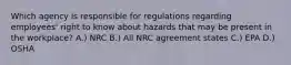 Which agency is responsible for regulations regarding employees' right to know about hazards that may be present in the workplace? A.) NRC B.) All NRC agreement states C.) EPA D.) OSHA