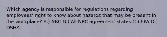 Which agency is responsible for regulations regarding employees' right to know about hazards that may be present in the workplace? A.) NRC B.) All NRC agreement states C.) EPA D.) OSHA