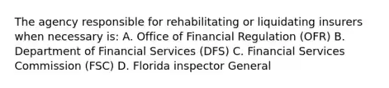 The agency responsible for rehabilitating or liquidating insurers when necessary is: A. Office of Financial Regulation (OFR) B. Department of Financial Services (DFS) C. Financial Services Commission (FSC) D. Florida inspector General