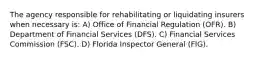 The agency responsible for rehabilitating or liquidating insurers when necessary is: A) Office of Financial Regulation (OFR). B) Department of Financial Services (DFS). C) Financial Services Commission (FSC). D) Florida Inspector General (FIG).