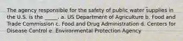 The agency responsible for the safety of public water supplies in the U.S. is the _____. a. US Department of Agriculture b. Food and Trade Commission c. Food and Drug Administration d. Centers for Disease Control e. Environmental Protection Agency