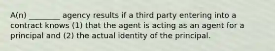 A(n) ________ agency results if a third party entering into a contract knows (1) that the agent is acting as an agent for a principal and (2) the actual identity of the principal.