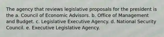 The agency that reviews legislative proposals for the president is the a. Council of Economic Advisors. b. Office of Management and Budget. c. Legislative Executive Agency. d. National Security Council. e. Executive Legislative Agency.