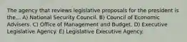 The agency that reviews legislative proposals for the president is the... A) National Security Council. B) Council of Economic Advisers. C) Office of Management and Budget. D) Executive Legislative Agency. E) Legislative Executive Agency.