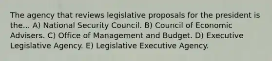 The agency that reviews legislative proposals for the president is the... A) National Security Council. B) Council of Economic Advisers. C) Office of Management and Budget. D) Executive Legislative Agency. E) Legislative Executive Agency.