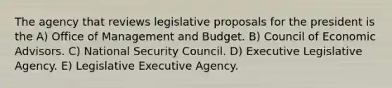 The agency that reviews legislative proposals for the president is the A) Office of Management and Budget. B) Council of Economic Advisors. C) National Security Council. D) Executive Legislative Agency. E) Legislative Executive Agency.