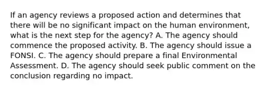 If an agency reviews a proposed action and determines that there will be no significant impact on the human environment, what is the next step for the agency? A. The agency should commence the proposed activity. B. The agency should issue a FONSI. C. The agency should prepare a final Environmental Assessment. D. The agency should seek public comment on the conclusion regarding no impact.