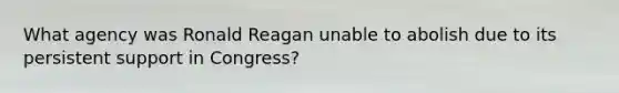 What agency was Ronald Reagan unable to abolish due to its persistent support in Congress?