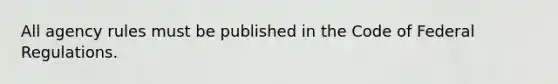 All agency rules must be published in the Code of Federal Regulations.