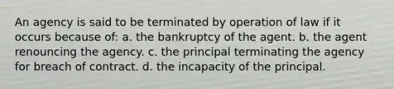 An agency is said to be terminated by operation of law if it occurs because of: a. the bankruptcy of the agent. b. the agent renouncing the agency. c. the principal terminating the agency for breach of contract. d. the incapacity of the principal.