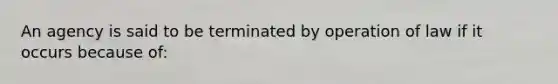 An agency is said to be terminated by operation of law if it occurs because of: