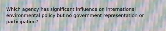 Which agency has significant influence on international environmental policy but no government representation or participation?