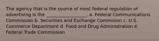 The agency that is the source of most federal regulation of advertising is the __________________. a. Federal Communications Commission b. Securities and Exchange Commision c. U.S. Commerce Department d. Food and Drug Administration e. Federal Trade Commission