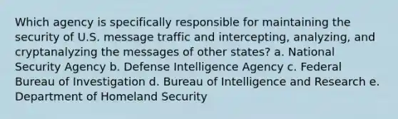 Which agency is specifically responsible for maintaining the security of U.S. message traffic and intercepting, analyzing, and cryptanalyzing the messages of other states? a. National Security Agency b. Defense Intelligence Agency c. Federal Bureau of Investigation d. Bureau of Intelligence and Research e. Department of Homeland Security