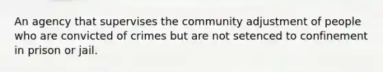 An agency that supervises the community adjustment of people who are convicted of crimes but are not setenced to confinement in prison or jail.