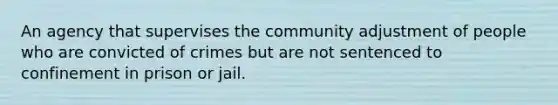 An agency that supervises the community adjustment of people who are convicted of crimes but are not sentenced to confinement in prison or jail.