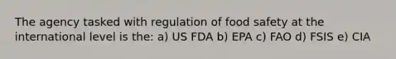 The agency tasked with regulation of food safety at the international level is the: a) US FDA b) EPA c) FAO d) FSIS e) CIA