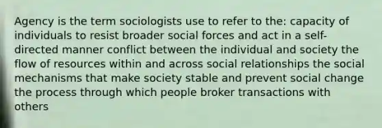 Agency is the term sociologists use to refer to the: capacity of individuals to resist broader social forces and act in a self-directed manner conflict between the individual and society the flow of resources within and across social relationships the social mechanisms that make society stable and prevent social change the process through which people broker transactions with others