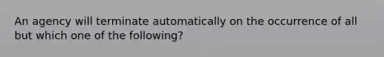 An agency will terminate automatically on the occurrence of all but which one of the following?