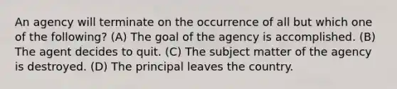 An agency will terminate on the occurrence of all but which one of the following? (A) The goal of the agency is accomplished. (B) The agent decides to quit. (C) The subject matter of the agency is destroyed. (D) The principal leaves the country.