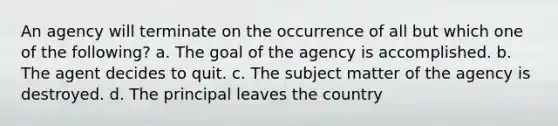 An agency will terminate on the occurrence of all but which one of the following? a. The goal of the agency is accomplished. b. The agent decides to quit. c. The subject matter of the agency is destroyed. d. The principal leaves the country