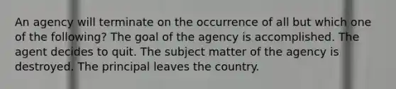 An agency will terminate on the occurrence of all but which one of the following? The goal of the agency is accomplished. The agent decides to quit. The subject matter of the agency is destroyed. The principal leaves the country.