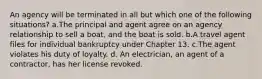 An agency will be terminated in all but which one of the following situations? a.The principal and agent agree on an agency relationship to sell a boat, and the boat is sold. b.A travel agent files for individual bankruptcy under Chapter 13. c.The agent violates his duty of loyalty. d. An electrician, an agent of a contractor, has her license revoked.