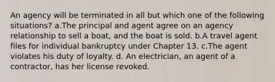 An agency will be terminated in all but which one of the following situations? a.The principal and agent agree on an agency relationship to sell a boat, and the boat is sold. b.A travel agent files for individual bankruptcy under Chapter 13. c.The agent violates his duty of loyalty. d. An electrician, an agent of a contractor, has her license revoked.