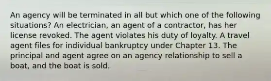 An agency will be terminated in all but which one of the following situations? An electrician, an agent of a contractor, has her license revoked. The agent violates his duty of loyalty. A travel agent files for individual bankruptcy under Chapter 13. The principal and agent agree on an agency relationship to sell a boat, and the boat is sold.